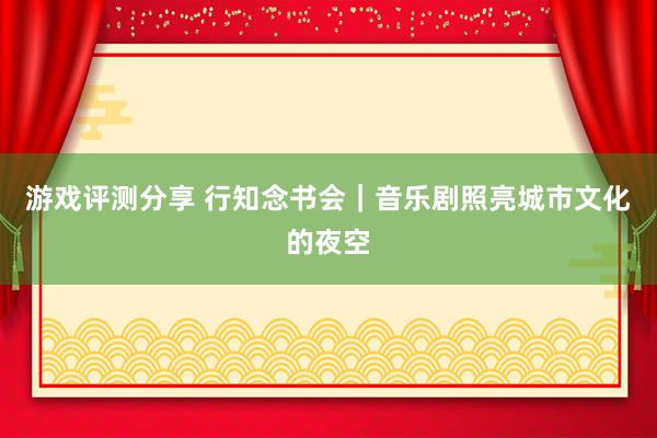 游戏评测分享 行知念书会｜音乐剧照亮城市文化的夜空