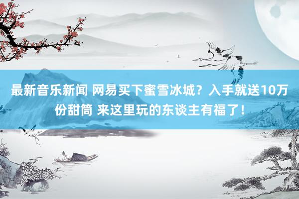 最新音乐新闻 网易买下蜜雪冰城？入手就送10万份甜筒 来这里玩的东谈主有福了！