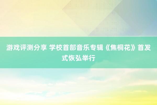 游戏评测分享 学校首部音乐专辑《焦桐花》首发式恢弘举行