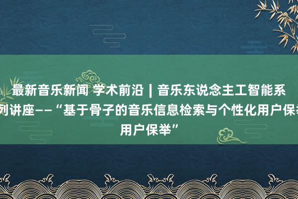 最新音乐新闻 学术前沿∣音乐东说念主工智能系系列讲座——“基于骨子的音乐信息检索与个性化用户保举”