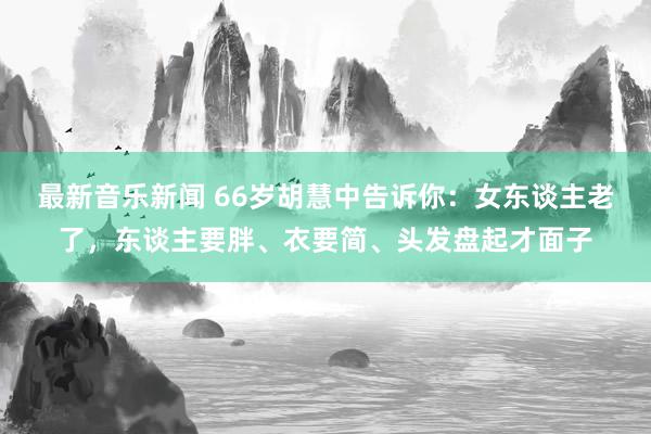 最新音乐新闻 66岁胡慧中告诉你：女东谈主老了，东谈主要胖、衣要简、头发盘起才面子