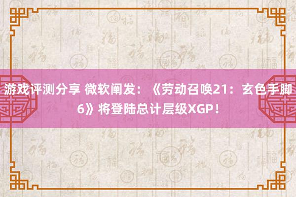 游戏评测分享 微软阐发：《劳动召唤21：玄色手脚6》将登陆总计层级XGP！