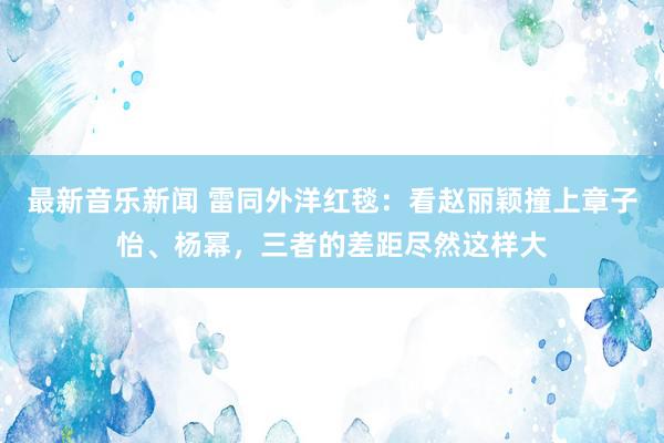 最新音乐新闻 雷同外洋红毯：看赵丽颖撞上章子怡、杨幂，三者的差距尽然这样大