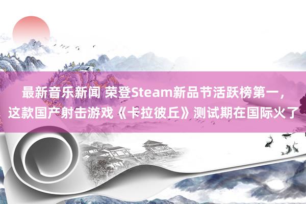 最新音乐新闻 荣登Steam新品节活跃榜第一，这款国产射击游戏《卡拉彼丘》测试期在国际火了