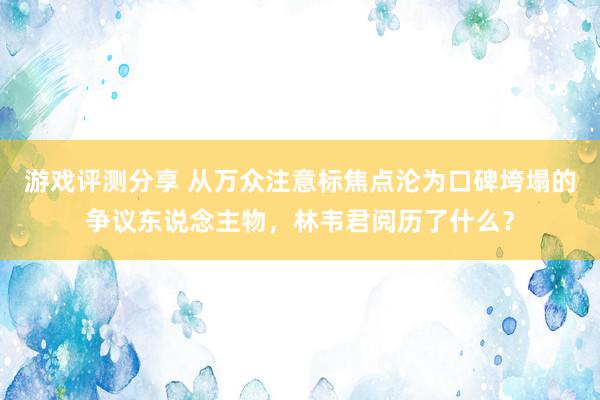 游戏评测分享 从万众注意标焦点沦为口碑垮塌的争议东说念主物，林韦君阅历了什么？