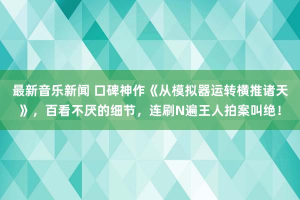 最新音乐新闻 口碑神作《从模拟器运转横推诸天》，百看不厌的细节，连刷N遍王人拍案叫绝！