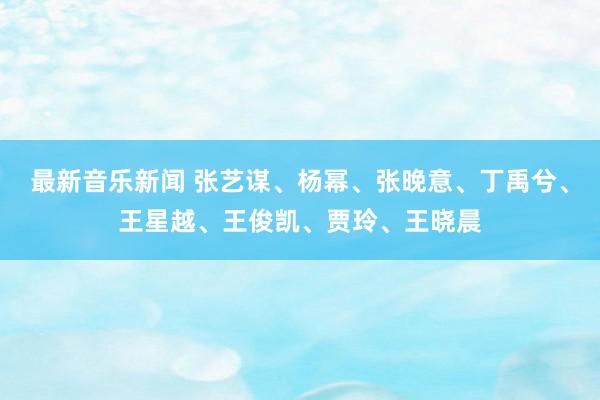 最新音乐新闻 张艺谋、杨幂、张晚意、丁禹兮、王星越、王俊凯、贾玲、王晓晨