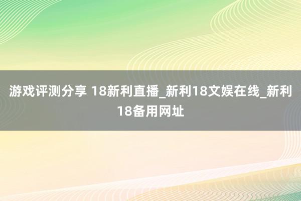 游戏评测分享 18新利直播_新利18文娱在线_新利18备用网址