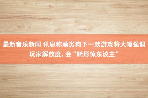 最新音乐新闻 讯息称顽劣狗下一款游戏将大幅强调玩家解放度, 会“畸形惊东谈主”