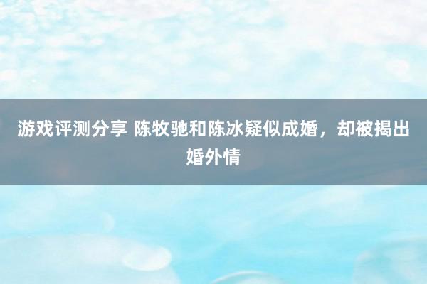 游戏评测分享 陈牧驰和陈冰疑似成婚，却被揭出婚外情