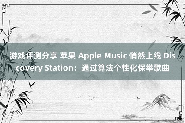 游戏评测分享 苹果 Apple Music 悄然上线 Discovery Station：通过算法个性化保举歌曲