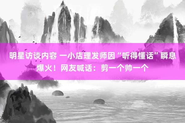 明星访谈内容 一小店理发师因“听得懂话”瞬息爆火！网友喊话：剪一个帅一个