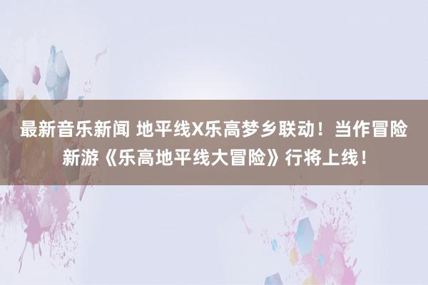 最新音乐新闻 地平线X乐高梦乡联动！当作冒险新游《乐高地平线大冒险》行将上线！