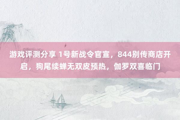 游戏评测分享 1号新战令官宣，844别传商店开启，狗尾续蝉无双皮预热，伽罗双喜临门