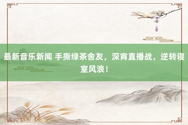 最新音乐新闻 手撕绿茶舍友，深宵直播战，逆转寝室风浪！