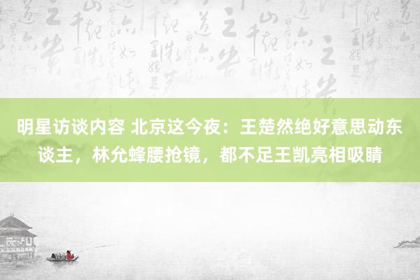 明星访谈内容 北京这今夜：王楚然绝好意思动东谈主，林允蜂腰抢镜，都不足王凯亮相吸睛