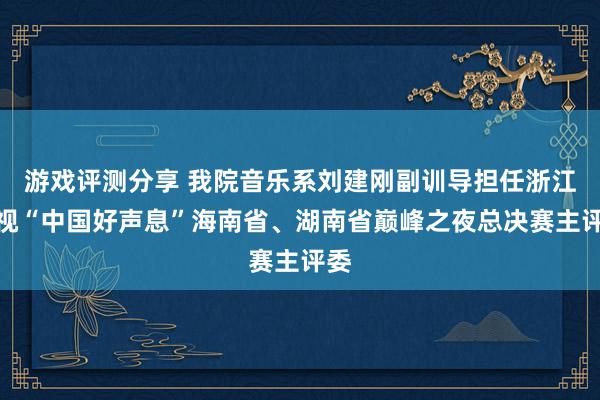 游戏评测分享 我院音乐系刘建刚副训导担任浙江卫视“中国好声息”海南省、湖南省巅峰之夜总决赛主评委