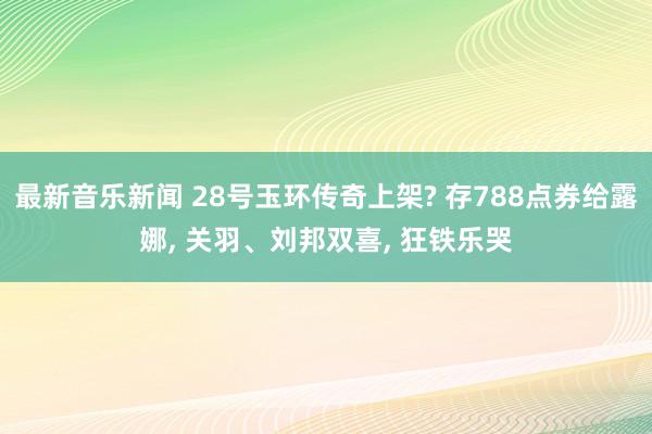 最新音乐新闻 28号玉环传奇上架? 存788点券给露娜, 关羽、刘邦双喜, 狂铁乐哭