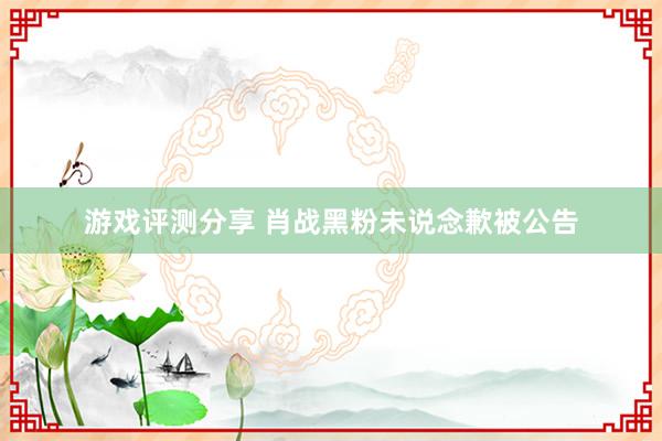 游戏评测分享 肖战黑粉未说念歉被公告