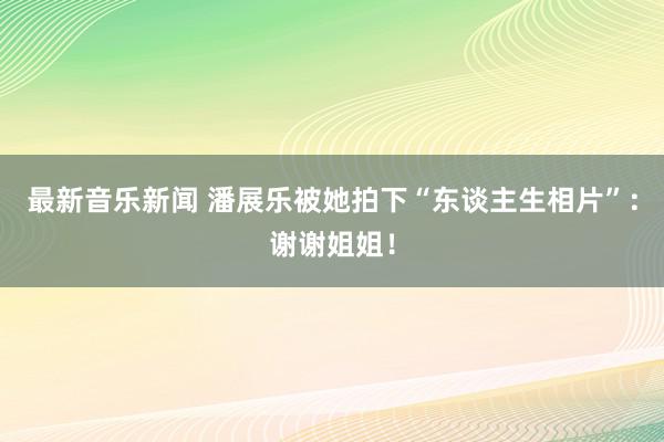 最新音乐新闻 潘展乐被她拍下“东谈主生相片”：谢谢姐姐！