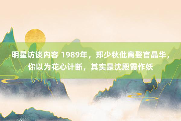 明星访谈内容 1989年，郑少秋仳离娶官晶华，你以为花心计断，其实是沈殿霞作妖