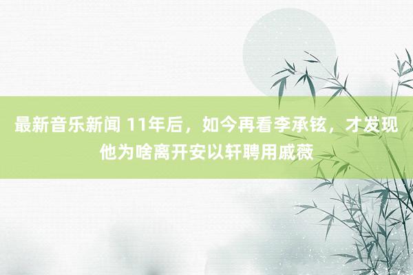 最新音乐新闻 11年后，如今再看李承铉，才发现他为啥离开安以轩聘用戚薇