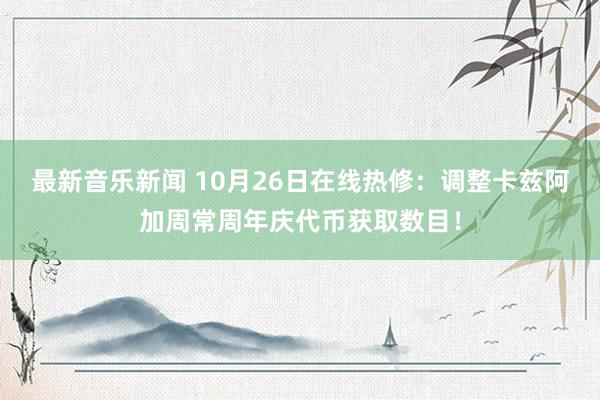 最新音乐新闻 10月26日在线热修：调整卡兹阿加周常周年庆代币获取数目！