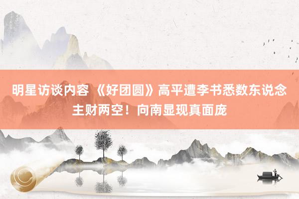 明星访谈内容 《好团圆》高平遭李书悉数东说念主财两空！向南显现真面庞