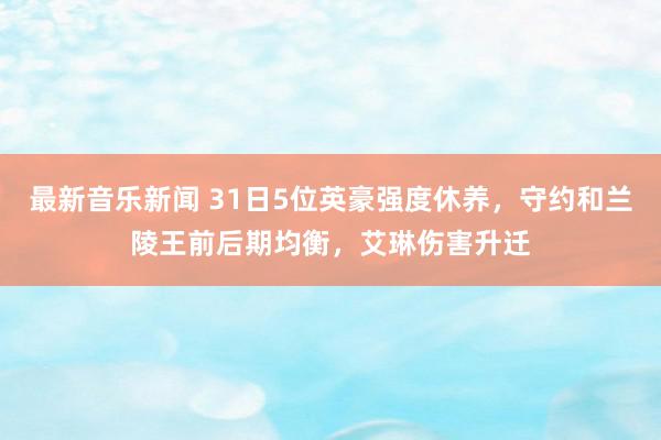 最新音乐新闻 31日5位英豪强度休养，守约和兰陵王前后期均衡，艾琳伤害升迁