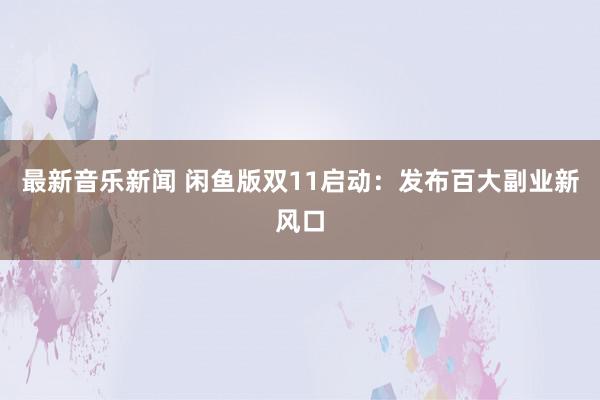 最新音乐新闻 闲鱼版双11启动：发布百大副业新风口