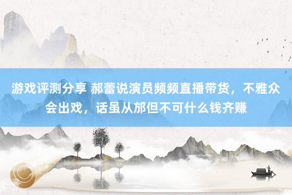 游戏评测分享 郝蕾说演员频频直播带货，不雅众会出戏，话虽从邡但不可什么钱齐赚