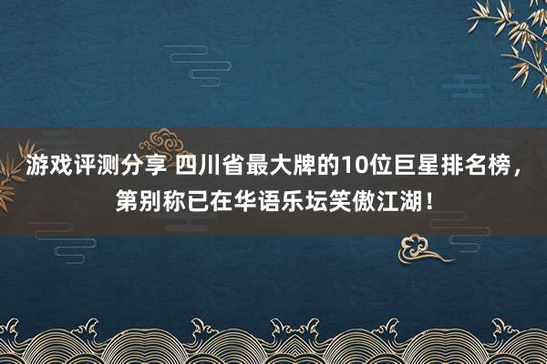 游戏评测分享 四川省最大牌的10位巨星排名榜，第别称已在华语乐坛笑傲江湖！