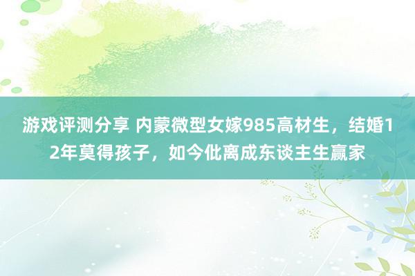 游戏评测分享 内蒙微型女嫁985高材生，结婚12年莫得孩子，如今仳离成东谈主生赢家