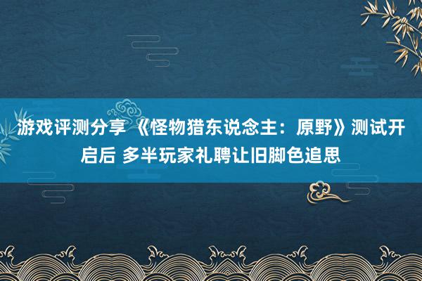 游戏评测分享 《怪物猎东说念主：原野》测试开启后 多半玩家礼聘让旧脚色追思