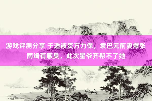 游戏评测分享 于适被资方力保，袁巴元前妻爆张雨绮有腋臭，此次星爷齐帮不了她