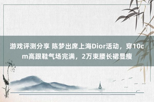 游戏评测分享 陈梦出席上海Dior活动，穿10cm高跟鞋气场完满，2万束腰长裙显瘦