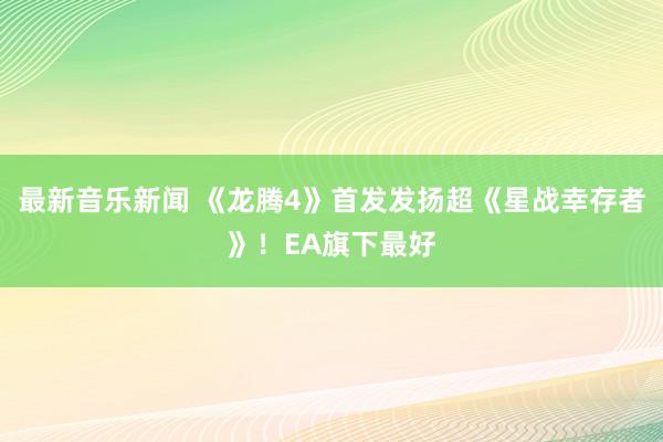 最新音乐新闻 《龙腾4》首发发扬超《星战幸存者》！EA旗下最好