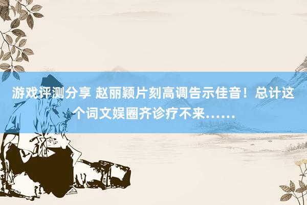 游戏评测分享 赵丽颖片刻高调告示佳音！总计这个词文娱圈齐诊疗不来……