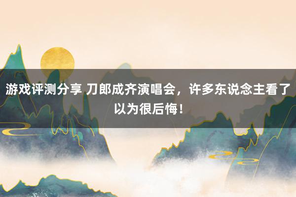 游戏评测分享 刀郎成齐演唱会，许多东说念主看了以为很后悔！