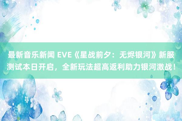 最新音乐新闻 EVE《星战前夕：无烬银河》新服测试本日开启，全新玩法超高返利助力银河激战！