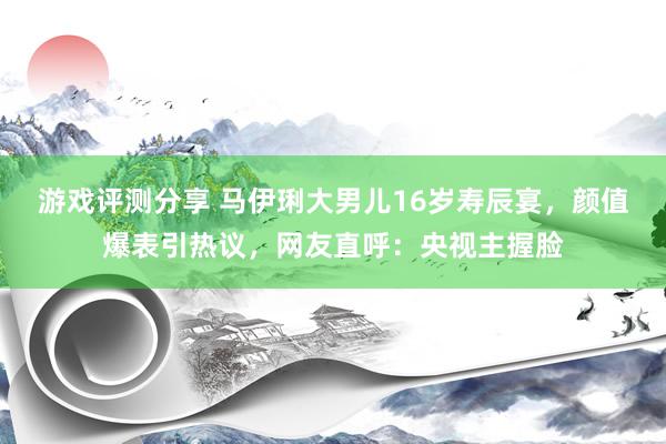 游戏评测分享 马伊琍大男儿16岁寿辰宴，颜值爆表引热议，网友直呼：央视主握脸