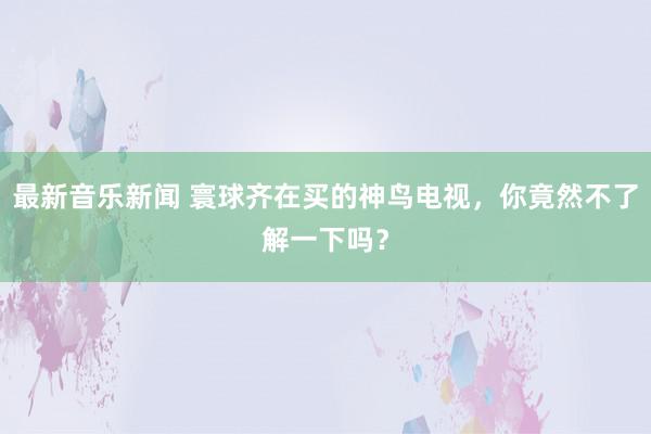 最新音乐新闻 寰球齐在买的神鸟电视，你竟然不了解一下吗？