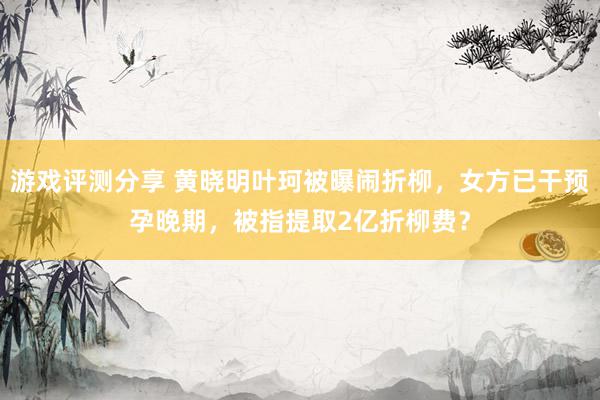 游戏评测分享 黄晓明叶珂被曝闹折柳，女方已干预孕晚期，被指提取2亿折柳费？