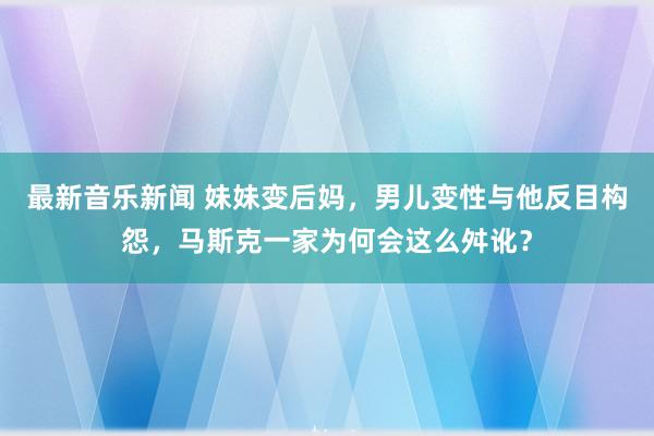 最新音乐新闻 妹妹变后妈，男儿变性与他反目构怨，马斯克一家为何会这么舛讹？