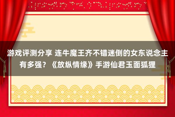 游戏评测分享 连牛魔王齐不错迷倒的女东说念主有多强？《放纵情缘》手游仙君玉面狐狸