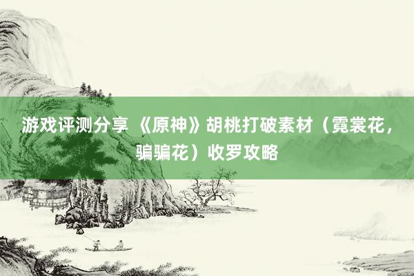 游戏评测分享 《原神》胡桃打破素材（霓裳花，骗骗花）收罗攻略