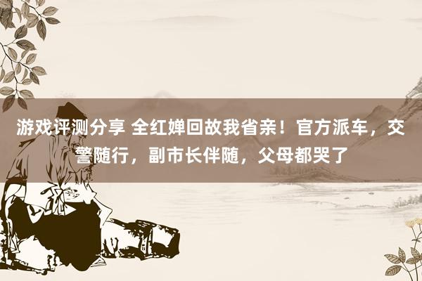 游戏评测分享 全红婵回故我省亲！官方派车，交警随行，副市长伴随，父母都哭了