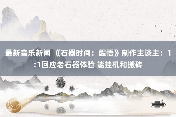 最新音乐新闻 《石器时间：醒悟》制作主谈主：1:1回应老石器体验 能挂机和搬砖