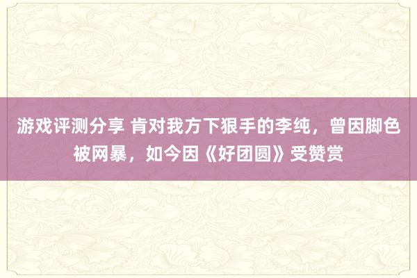 游戏评测分享 肯对我方下狠手的李纯，曾因脚色被网暴，如今因《好团圆》受赞赏