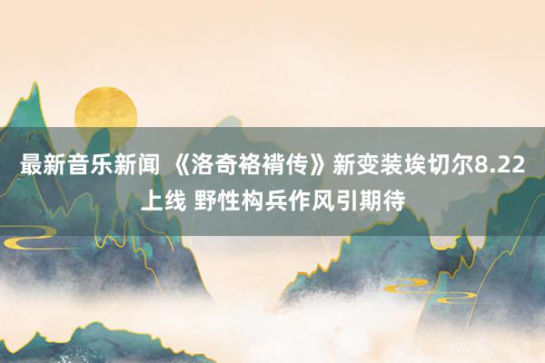 最新音乐新闻 《洛奇袼褙传》新变装埃切尔8.22上线 野性构兵作风引期待